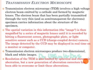 TRANSMISSION ELECTRON MICROSCOPE
 Transmission electron microscopy (TEM) involves a high voltage
electron beam emitted by a cathode and formed by magnetic
lenses. The electron beam that has been partially transmitted
through the very thin (and so semitransparent for electrons)
specimen carries information about the structure of the
specimen.
 The spatial variation in this information (the "image") is then
magnified by a series of magnetic lenses until it is recorded by
hitting a fluorescent screen, photographic plate, or light
sensitive sensor such as a CCD (charge-coupled device) camera.
The image detected by the CCD may be displayed in real time on
a monitor or computer.
 Transmission electron microscopes produce two-dimensional,
black and white images.
 Resolution of the TEM is also limited by spherical and chromatic
aberration, but a new generation of aberration correctors has
been able to overcome or limit these aberrations.
 