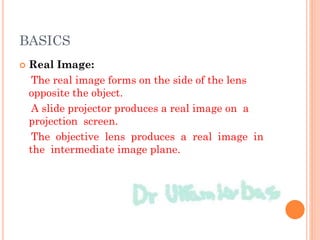 BASICS
 Real Image:
The real image forms on the side of the lens
opposite the object.
A slide projector produces a real image on a
projection screen.
The objective lens produces a real image in
the intermediate image plane.
 