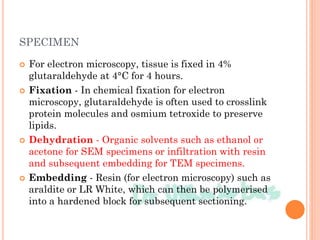 SPECIMEN
 For electron microscopy, tissue is fixed in 4%
glutaraldehyde at 4°C for 4 hours.
 Fixation - In chemical fixation for electron
microscopy, glutaraldehyde is often used to crosslink
protein molecules and osmium tetroxide to preserve
lipids.
 Dehydration - Organic solvents such as ethanol or
acetone for SEM specimens or infiltration with resin
and subsequent embedding for TEM specimens.
 Embedding - Resin (for electron microscopy) such as
araldite or LR White, which can then be polymerised
into a hardened block for subsequent sectioning.
 