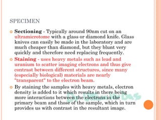 SPECIMEN
 Sectioning - Typically around 90nm cut on an
ultramicrotome with a glass or diamond knife. Glass
knives can easily be made in the laboratory and are
much cheaper than diamond, but they blunt very
quickly and therefore need replacing frequently.
 Staining - uses heavy metals such as lead and
uranium to scatter imaging electrons and thus give
contrast between different structures, since many
(especially biological) materials are nearly
"transparent" to the electron beam.
 By staining the samples with heavy metals, electron
density is added to it which results in there being
more interactions between the electrons in the
primary beam and those of the sample, which in turn
provides us with contrast in the resultant image.
 