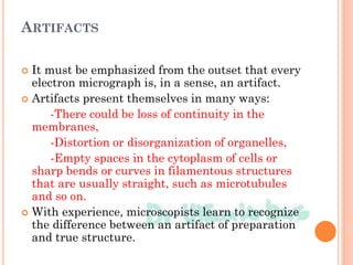 ARTIFACTS
 It must be emphasized from the outset that every
electron micrograph is, in a sense, an artifact.
 Artifacts present themselves in many ways:
-There could be loss of continuity in the
membranes,
-Distortion or disorganization of organelles,
-Empty spaces in the cytoplasm of cells or
sharp bends or curves in filamentous structures
that are usually straight, such as microtubules
and so on.
 With experience, microscopists learn to recognize
the difference between an artifact of preparation
and true structure.
 