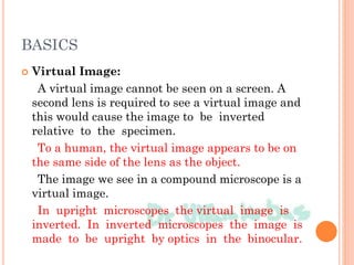 BASICS
 Virtual Image:
A virtual image cannot be seen on a screen. A
second lens is required to see a virtual image and
this would cause the image to be inverted
relative to the specimen.
To a human, the virtual image appears to be on
the same side of the lens as the object.
The image we see in a compound microscope is a
virtual image.
In upright microscopes the virtual image is
inverted. In inverted microscopes the image is
made to be upright by optics in the binocular.
 