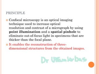 PRINCIPLE
 Confocal microscopy is an optical imaging
technique used to increase optical
resolution and contrast of a micrograph by using
point illumination and a spatial pinhole to
eliminate out-of-focus light in specimens that are
thicker than the focal plane.
 It enables the reconstruction of three-
dimensional structures from the obtained images.
 