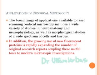 APPLICATIONS IN CONFOCAL MICROSCOPY
 The broad range of applications available to laser
scanning confocal microscopy includes a wide
variety of studies in neuroanatomy and
neurophysiology, as well as morphological studies
of a wide spectrum of cells and tissues.
 In addition, the growing use of new fluorescent
proteins is rapidly expanding the number of
original research reports coupling these useful
tools to modern microscopic investigations.
 
