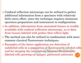 Confocal reflection microscopy can be utilized to gather
additional information from a specimen with relatively
little extra effort, since the technique requires minimum
specimen preparation and instrument re-configuration.
 In addition, information from unstained tissues is readily
available with confocal reflection microscopy, as is data
from tissues labeled with probes that reflect light.
 The method can also be utilized in combination with more
common classical fluorescence techniques.
 Examples of the latter application are detection of
unlabeled cells in a population of fluorescently labeled cells
and for imaging the interactions between fluorescently
labeled cells growing on opaque, patterned substrata
 