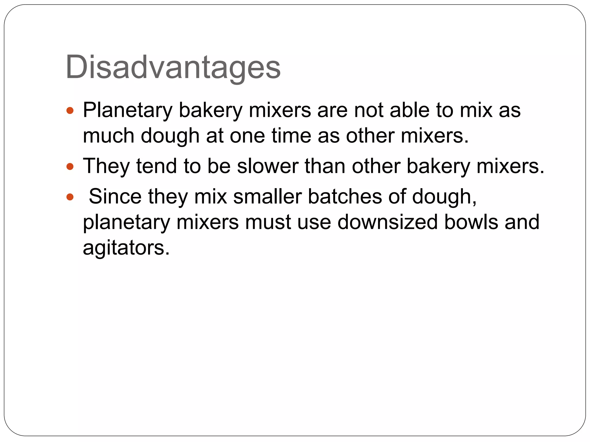 Disadvantages
 Planetary bakery mixers are not able to mix as
much dough at one time as other mixers.
 They tend to be slower than other bakery mixers.
 Since they mix smaller batches of dough,
planetary mixers must use downsized bowls and
agitators.
 