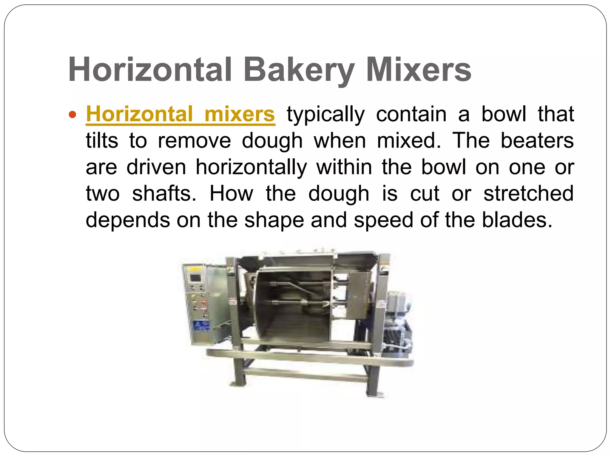Horizontal Bakery Mixers
 Horizontal mixers typically contain a bowl that
tilts to remove dough when mixed. The beaters
are driven horizontally within the bowl on one or
two shafts. How the dough is cut or stretched
depends on the shape and speed of the blades.
 