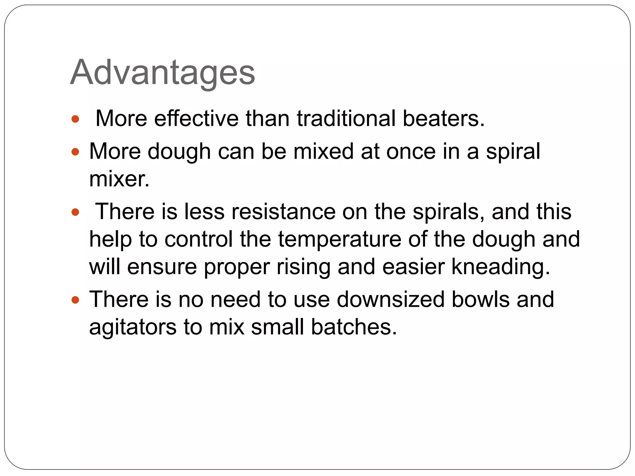 Advantages
 More effective than traditional beaters.
 More dough can be mixed at once in a spiral
mixer.
 There is less resistance on the spirals, and this
help to control the temperature of the dough and
will ensure proper rising and easier kneading.
 There is no need to use downsized bowls and
agitators to mix small batches.
 