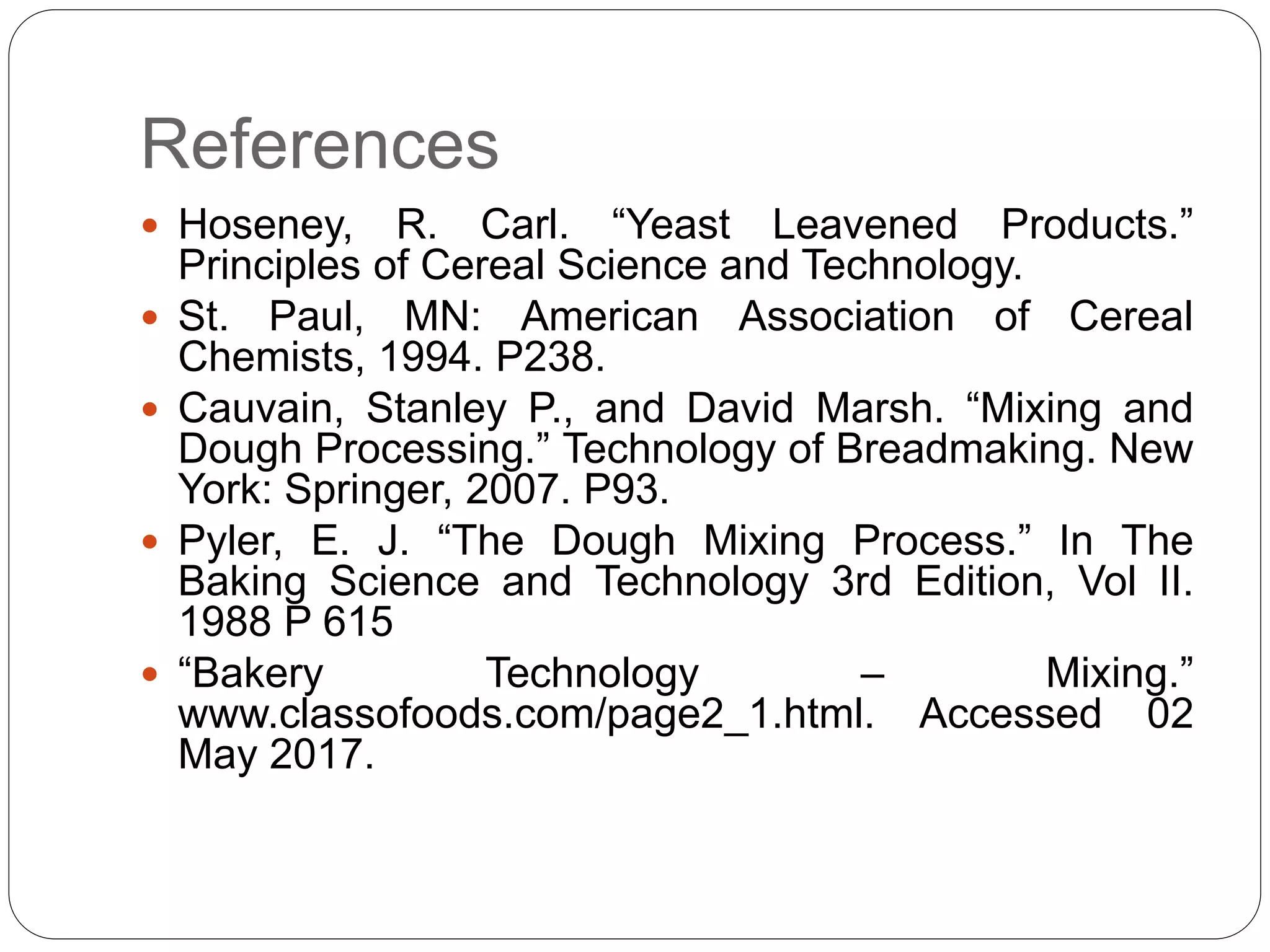 References
 Hoseney, R. Carl. “Yeast Leavened Products.”
Principles of Cereal Science and Technology.
 St. Paul, MN: American Association of Cereal
Chemists, 1994. P238.
 Cauvain, Stanley P., and David Marsh. “Mixing and
Dough Processing.” Technology of Breadmaking. New
York: Springer, 2007. P93.
 Pyler, E. J. “The Dough Mixing Process.” In The
Baking Science and Technology 3rd Edition, Vol II.
1988 P 615
 “Bakery Technology – Mixing.”
www.classofoods.com/page2_1.html. Accessed 02
May 2017.
 