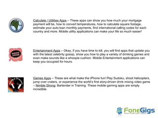 Calculate / Utilities Apps  – These apps can show you how much your mortgage payment will be, how to convert temperatures, how to calculate square footage, estimate your auto loan monthly payments, find international calling codes for each country and more. Mobile utility applications can make your life so much easier! Entertainment Apps  – Okay, if you have time to kill, you will find apps that update you with the latest celebrity gossip, show you how to play a variety of drinking games and even make sounds like a whoopie cushion. Mobile Entertainment applications can keep you occupied for hours. Games Apps  – These are what make the iPhone fun! Play Sudoku, shoot helicopters, jump over craters, or experience the world’s first story-driven drink mixing video game –  Nimble Strong : Bartender in Training. These mobile gaming apps are simply incredible. 