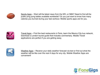 Sports Apps  – Want all the latest news from the NFL or NBA? Need to find all the public ping pong tables available worldwide? Or you just want to know how many  calories you burned during your last workout. Mobile sports apps are for you.  Travel Apps  – Find the best restaurants in Paris, learn the Mexico City bus network, download a London tourist guide that includes commentary. Mobile Travel applications are perfect if you are getting away. Weather Apps  – Receive your daily weather forecast via text or find out what the weather will be like over the next 4 days for any city. Mobile Weather Apps are convenient! 