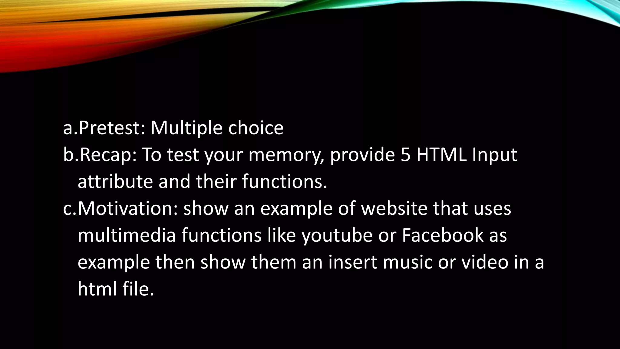 a.Pretest: Multiple choice
b.Recap: To test your memory, provide 5 HTML Input
attribute and their functions.
c.Motivation: show an example of website that uses
multimedia functions like youtube or Facebook as
example then show them an insert music or video in a
html file.
 