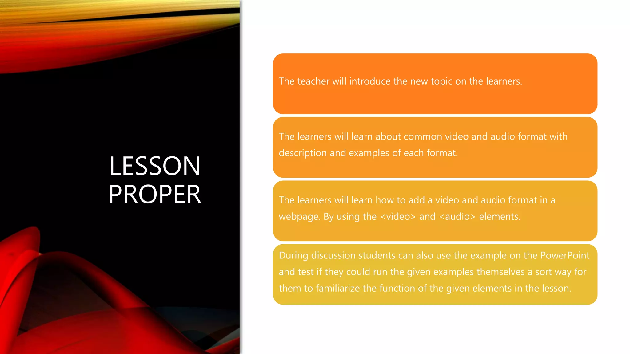 LESSON
PROPER
The teacher will introduce the new topic on the learners.
The learners will learn about common video and audio format with
description and examples of each format.
The learners will learn how to add a video and audio format in a
webpage. By using the <video> and <audio> elements.
During discussion students can also use the example on the PowerPoint
and test if they could run the given examples themselves a sort way for
them to familiarize the function of the given elements in the lesson.
 