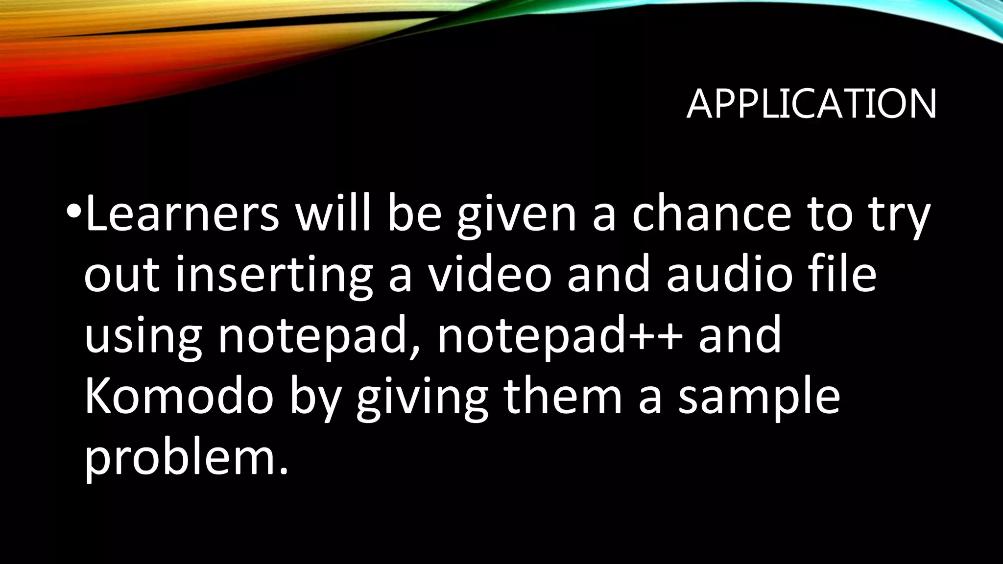 APPLICATION
•Learners will be given a chance to try
out inserting a video and audio file
using notepad, notepad++ and
Komodo by giving them a sample
problem.
 