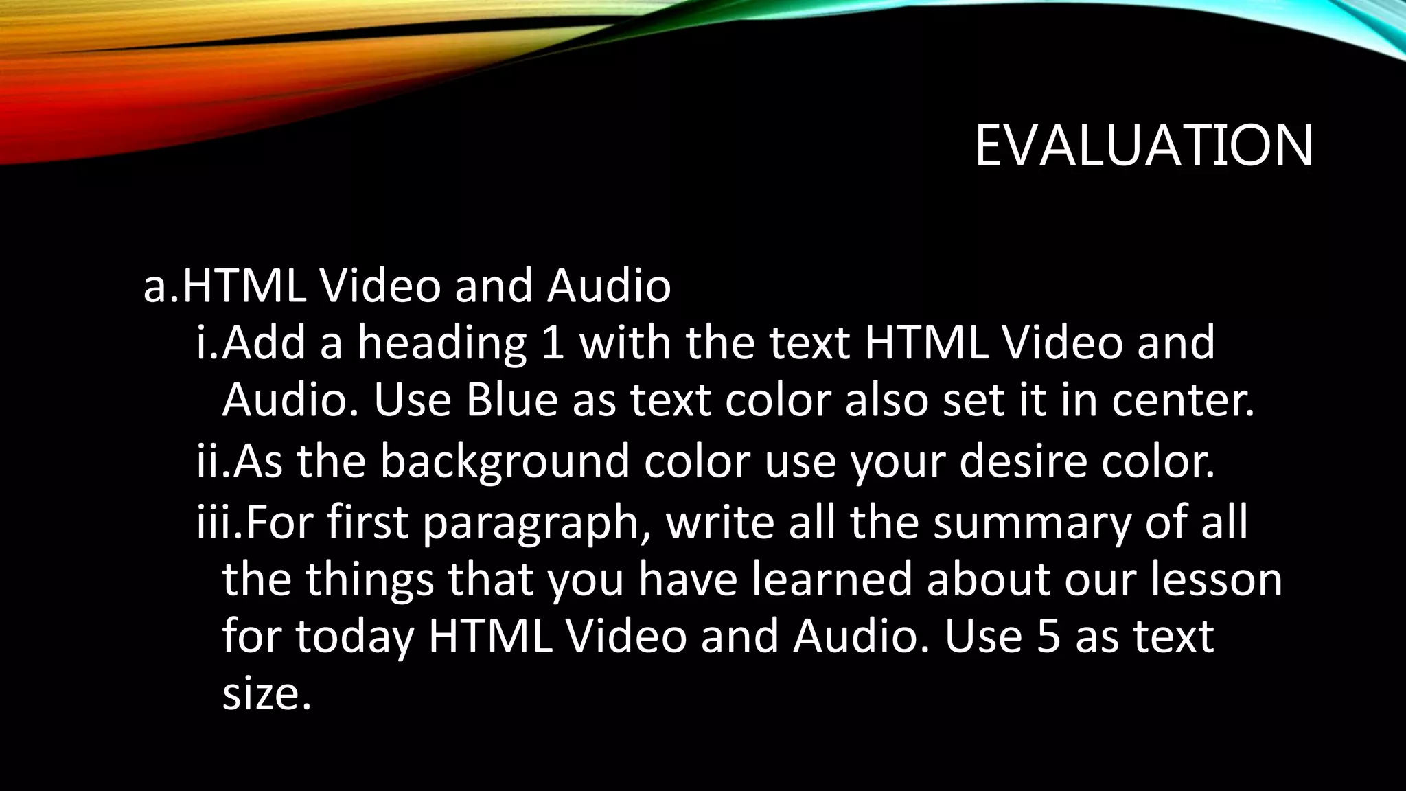 EVALUATION
a.HTML Video and Audio
i.Add a heading 1 with the text HTML Video and
Audio. Use Blue as text color also set it in center.
ii.As the background color use your desire color.
iii.For first paragraph, write all the summary of all
the things that you have learned about our lesson
for today HTML Video and Audio. Use 5 as text
size.
 