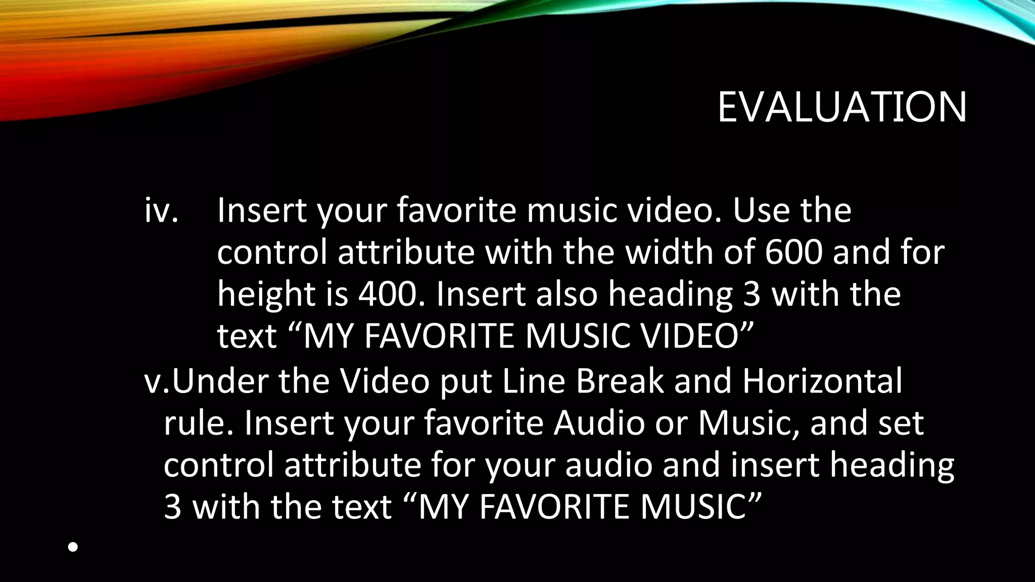EVALUATION
iv. Insert your favorite music video. Use the
control attribute with the width of 600 and for
height is 400. Insert also heading 3 with the
text “MY FAVORITE MUSIC VIDEO”
v.Under the Video put Line Break and Horizontal
rule. Insert your favorite Audio or Music, and set
control attribute for your audio and insert heading
3 with the text “MY FAVORITE MUSIC”
•
 