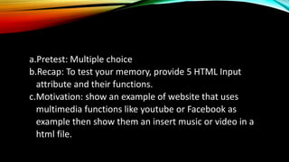 a.Pretest: Multiple choice
b.Recap: To test your memory, provide 5 HTML Input
attribute and their functions.
c.Motivation: show an example of website that uses
multimedia functions like youtube or Facebook as
example then show them an insert music or video in a
html file.
 