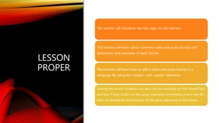 LESSON
PROPER
The teacher will introduce the new topic on the learners.
The learners will learn about common video and audio format with
description and examples of each format.
The learners will learn how to add a video and audio format in a
webpage. By using the <video> and <audio> elements.
During discussion students can also use the example on the PowerPoint
and test if they could run the given examples themselves a sort way for
them to familiarize the function of the given elements in the lesson.
 