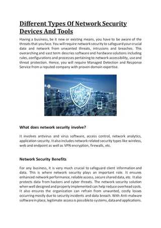 Different Types Of Network Security
Devices And Tools
Having a business, be it new or existing means, you have to be aware of the
threats that youface. You willrequire networksecurityto safeguardyourcrucial
data and network from unwanted threats, intrusions and breaches. This
overarching and vast term descries softwareand hardwaresolutions including
rules, configurations and processes pertaining to network accessibility, useand
threat protection. Hence, you will require Managed Detection and Response
Service from a reputed company with proven domain expertise.
What does network security involve?
It involves antivirus and virus software, access control, network analytics,
application security. Italso includes network related security types like wireless,
web and endpoint as well as VPN encryption, firewalls, etc.
Network Security Benefits
For any business, it is very much crucial to safeguard client information and
data. This is where network security plays an important role. It ensures
enhanced network performance, reliableaccess, secureshared data, etc. Italso
protects data from hackers and cyber threats. The network security solution
when well designed and properly implemented can help reduceoverhead costs.
It also ensures the organization can refrain from unwanted, costly losses
occurring mostly due to security incidents and data breach. With Anti-malware
softwarein place, legitimate accessis possibleto systems,dataand applications.
 