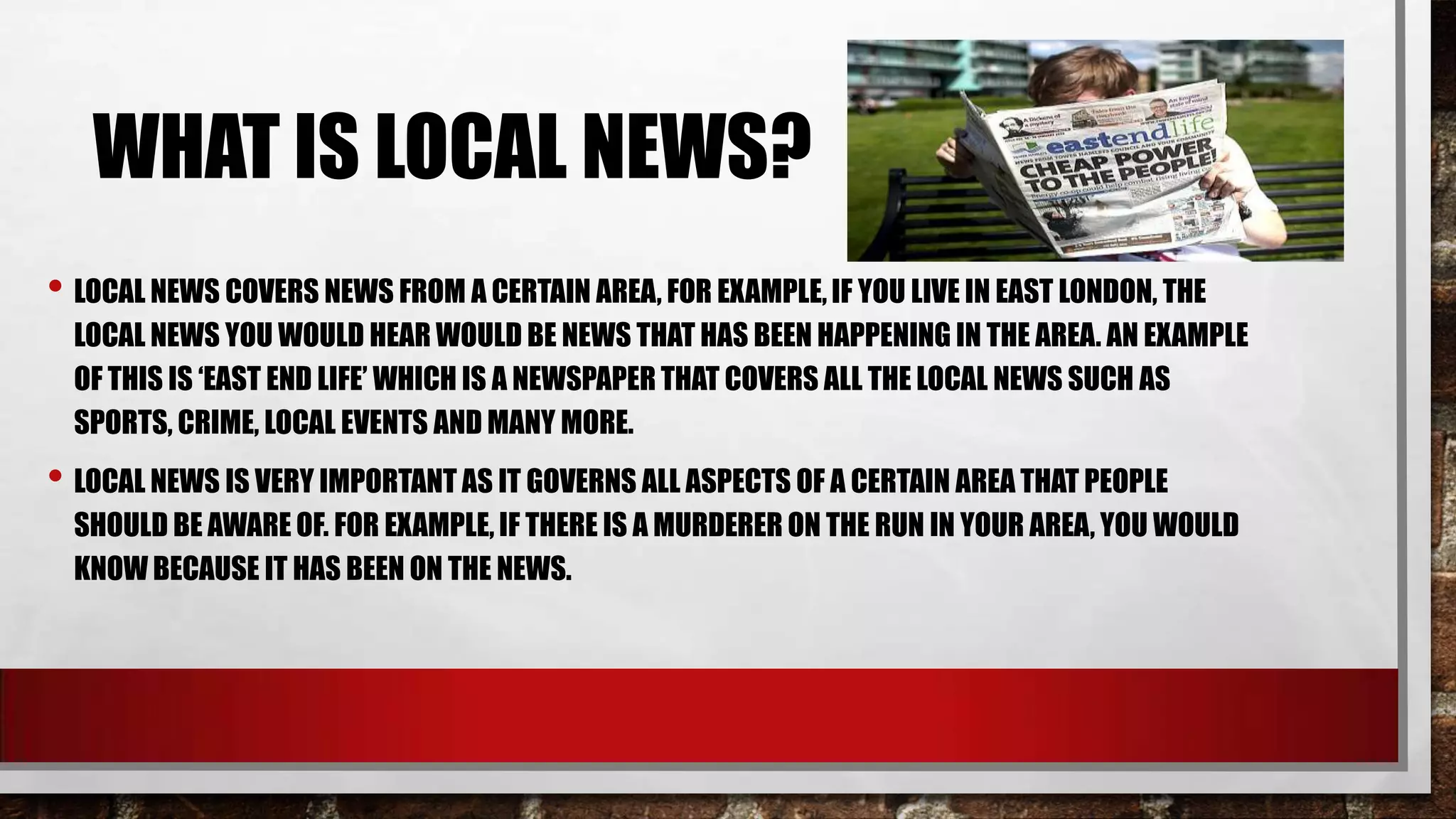 WHAT IS LOCAL NEWS?
• LOCAL NEWS COVERS NEWS FROM A CERTAIN AREA, FOR EXAMPLE, IF YOU LIVE IN EAST LONDON, THE
LOCAL NEWS YOU WOULD HEAR WOULD BE NEWS THAT HAS BEEN HAPPENING IN THE AREA. AN EXAMPLE
OF THIS IS ‘EAST END LIFE’ WHICH IS A NEWSPAPER THAT COVERS ALL THE LOCAL NEWS SUCH AS
SPORTS, CRIME, LOCAL EVENTS AND MANY MORE.

• LOCAL NEWS IS VERY IMPORTANT AS IT GOVERNS ALL ASPECTS OF A CERTAIN AREA THAT PEOPLE
SHOULD BE AWARE OF. FOR EXAMPLE, IF THERE IS A MURDERER ON THE RUN IN YOUR AREA, YOU WOULD
KNOW BECAUSE IT HAS BEEN ON THE NEWS.

 
