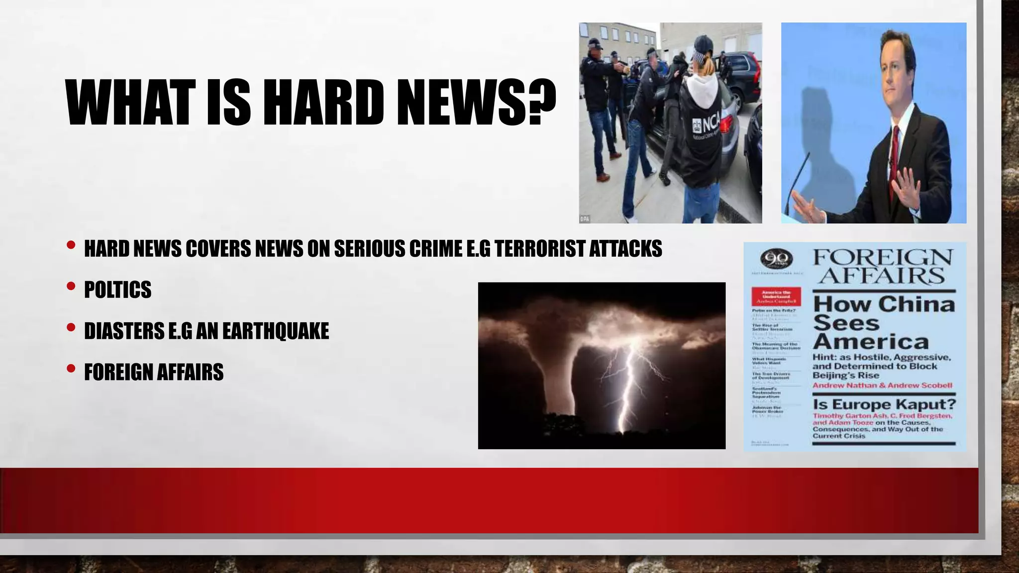 WHAT IS HARD NEWS?
• HARD NEWS COVERS NEWS ON SERIOUS CRIME E.G TERRORIST ATTACKS
• POLTICS
• DIASTERS E.G AN EARTHQUAKE
• FOREIGN AFFAIRS

 