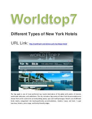 Different Types of New York Hotels
URL Link: http://worldtop7.com/uk/new-york-city/design-hotel/
The big apple is one of most preferred, top tourist destination of the globe with points of interest,
world-wide delicacies, and exhibitions. The city includes a big variety of latest York Accommodations to
choose from at the same time as trendy dining places, spas and rooftop lounges. Resorts are of different
kinds mainly categorized into boutique/trendy accommodations, modern, luxury and best / super
luxurious, historic, price range, and family-friendly lodges.
 