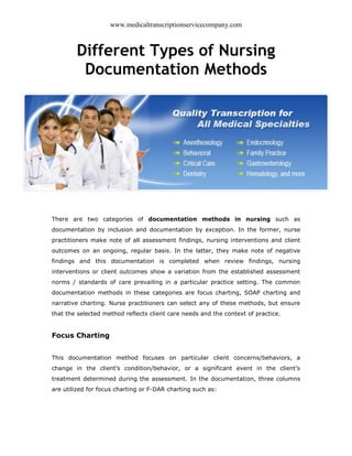 www.medicaltranscriptionservicecompany.com 
Different Types of Nursing 
Documentation Methods 
There are two categories of documentation methods in nursing such as 
documentation by inclusion and documentation by exception. In the former, nurse 
practitioners make note of all assessment findings, nursing interventions and client 
outcomes on an ongoing, regular basis. In the latter, they make note of negative 
findings and this documentation is completed when review findings, nursing 
interventions or client outcomes show a variation from the established assessment 
norms / standards of care prevailing in a particular practice setting. The common 
documentation methods in these categories are focus charting, SOAP charting and 
narrative charting. Nurse practitioners can select any of these methods, but ensure 
that the selected method reflects client care needs and the context of practice. 
Focus Charting 
This documentation method focuses on particular client concerns/behaviors, a 
change in the client’s condition/behavior, or a significant event in the client’s 
treatment determined during the assessment. In the documentation, three columns 
are utilized for focus charting or F-DAR charting such as: 
 