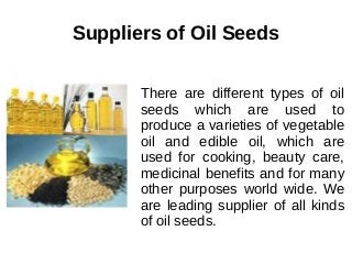 Suppliers of Oil Seeds
There are different types of oil
seeds which are used to
produce a varieties of vegetable
oil and edible oil, which are
used for cooking, beauty care,
medicinal benefits and for many
other purposes world wide. We
are leading supplier of all kinds
of oil seeds.
 