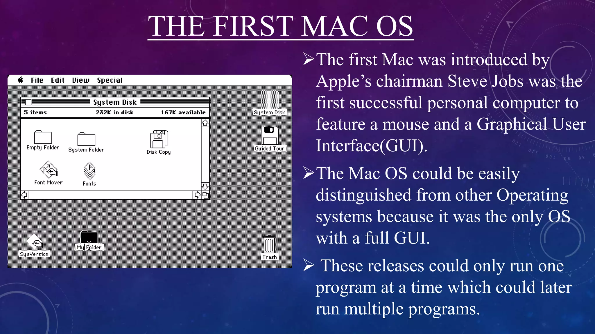 THE FIRST MAC OS
The first Mac was introduced by
Apple’s chairman Steve Jobs was the
first successful personal computer to
feature a mouse and a Graphical User
Interface(GUI).
The Mac OS could be easily
distinguished from other Operating
systems because it was the only OS
with a full GUI.
 These releases could only run one
program at a time which could later
run multiple programs.
 