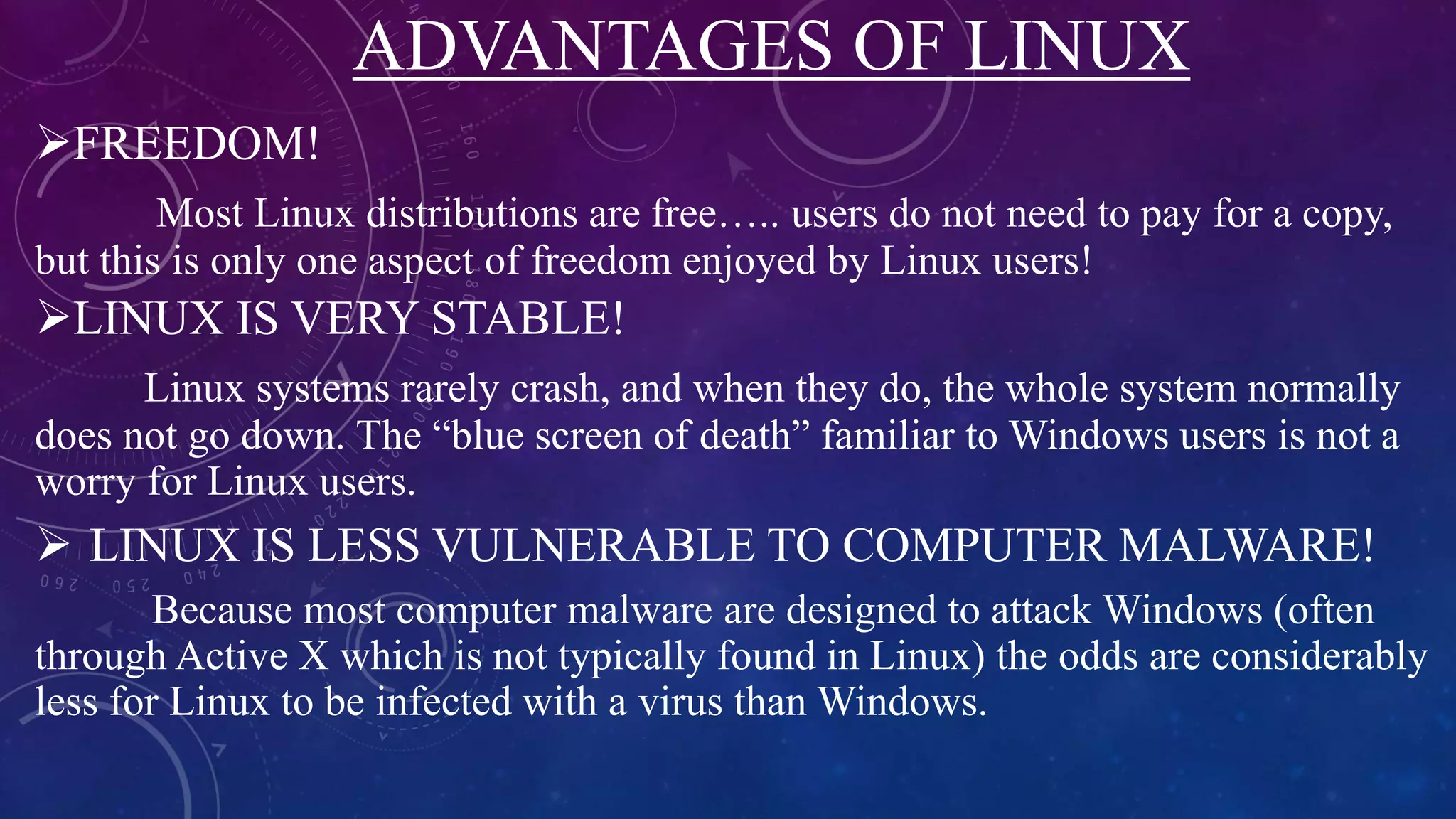 ADVANTAGES OF LINUX
FREEDOM!
Most Linux distributions are free….. users do not need to pay for a copy,
but this is only one aspect of freedom enjoyed by Linux users!
LINUX IS VERY STABLE!
Linux systems rarely crash, and when they do, the whole system normally
does not go down. The “blue screen of death” familiar to Windows users is not a
worry for Linux users.
 LINUX IS LESS VULNERABLE TO COMPUTER MALWARE!
Because most computer malware are designed to attack Windows (often
through Active X which is not typically found in Linux) the odds are considerably
less for Linux to be infected with a virus than Windows.
 