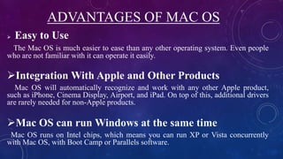 ADVANTAGES OF MAC OS
 Easy to Use
The Mac OS is much easier to ease than any other operating system. Even people
who are not familiar with it can operate it easily.
Integration With Apple and Other Products
Mac OS will automatically recognize and work with any other Apple product,
such as iPhone, Cinema Display, Airport, and iPad. On top of this, additional drivers
are rarely needed for non-Apple products.
Mac OS can run Windows at the same time
Mac OS runs on Intel chips, which means you can run XP or Vista concurrently
with Mac OS, with Boot Camp or Parallels software.
 