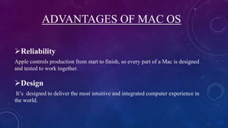 ADVANTAGES OF MAC OS
Reliability
Apple controls production from start to finish, so every part of a Mac is designed
and tested to work together.
Design
It’s designed to deliver the most intuitive and integrated computer experience in
the world.
 
