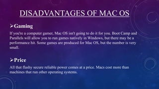 DISADVANTAGES OF MAC OS
Gaming
If you're a computer gamer, Mac OS isn't going to do it for you. Boot Camp and
Parallels will allow you to run games natively in Windows, but there may be a
performance hit. Some games are produced for Mac OS, but the number is very
small.
Price
All that flashy secure reliable power comes at a price. Macs cost more than
machines that run other operating systems.
 