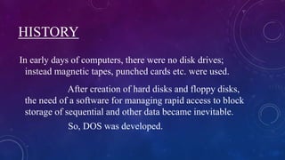 HISTORY
In early days of computers, there were no disk drives;
instead magnetic tapes, punched cards etc. were used.
After creation of hard disks and floppy disks,
the need of a software for managing rapid access to block
storage of sequential and other data became inevitable.
So, DOS was developed.
 