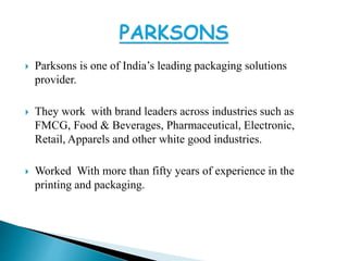  Parksons is one of India’s leading packaging solutions
provider.
They work with brand leaders across industries such as
FMCG, Food & Beverages, Pharmaceutical, Electronic,
Retail, Apparels and other white good industries.
Worked With more than fifty years of experience in the
printing and packaging.