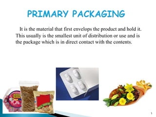 It is the material that first envelops the product and hold it.
This usually is the smallest unit of distribution or use and is
the package which is in direct contact with the contents.
5