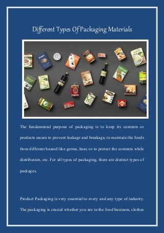 Different Types Of Packaging Materials
The fundamental purpose of packaging is to keep its contents or
products secure to prevent leakage and breakage, to maintain the foods
from different hazard like germs, heat, or to protect the contents while
distribution, etc. For all types of packaging, there are distinct types of
packages.
Product Packaging is very essential to every and any type of industry.
The packaging is crucial whether you are in the food business, clothes
 