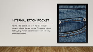 INTERNAL PATCH POCKET
Internal patch pockets are sewn into the lining of
garments, offering discreet storage. Common in tailored
clothing, they maintain a clean exterior while providing
hidden functionality.
 