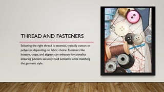THREAD AND FASTENERS
Selecting the right thread is essential, typically cotton or
polyester, depending on fabric choice. Fasteners like
buttons, snaps, and zippers can enhance functionality,
ensuring pockets securely hold contents while matching
the garment style.
 