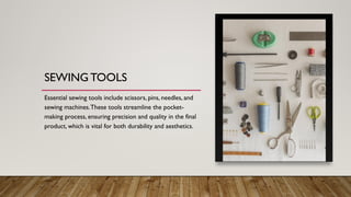 SEWING TOOLS
Essential sewing tools include scissors, pins, needles, and
sewing machines.These tools streamline the pocket-
making process, ensuring precision and quality in the final
product, which is vital for both durability and aesthetics.
 