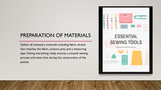 PREPARATION OF MATERIALS
Gather all necessary materials including fabric, thread
that matches the fabric, scissors, pins, and a measuring
tape. Having everything ready ensures a smooth sewing
process and saves time during the construction of the
pocket.
 