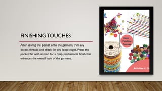 FINISHING TOUCHES
After sewing the pocket onto the garment, trim any
excess threads and check for any loose edges. Press the
pocket flat with an iron for a crisp, professional finish that
enhances the overall look of the garment.
 