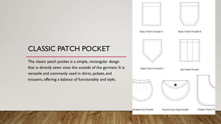 CLASSIC PATCH POCKET
The classic patch pocket is a simple, rectangular design
that is directly sewn onto the outside of the garment. It is
versatile and commonly used in shirts, jackets, and
trousers, offering a balance of functionality and style.
 