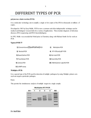 1
Dr. RaifUllah
DIFFERENT TYPES OF PCR
polymerase chain reaction (PCR):
It is a molecular technology aim to amplify a single or few copies of the DNA to thousands or millions of
copies.
Developed in 1983 by Kary Mullis, PCR is now a common and often indispensable technique used in
medical and biological research labs for a variety of applications. These include diagnosis of infectious
diseases,DNA sequencing and DNA-based phylogeny.
In 1993, Mullis was awarded the Nobel prize in Chemistry along with Michael Smith for his work on
PCR.
Types of PCR ??
1) Conventional(Qualitative)PCR 2) Multiplex PCR
3) NestedPCR 4) RT-PCRand qRT-PCR
5) Quantitative PCR 6) Hot-startPCR
7) TouchdownPCR 8) AssemblyPCR
9) ColonyPCR 10) Methylation-specificPCR
11) LAMP assay
Multiplex-PCR:
It is a special type of the PCR used for detection of multiple pathogens by using Multiple primers sets
each one targets a particular pathogen.
Uses:
This permits the simultaneous analysis of multiple targets in a single sample.
 