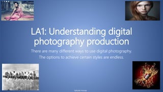 LA1: Understanding digital
photography production
There are many different ways to use digital photography.
The options to achieve certain styles are endless.
Tallulah Frendo
 