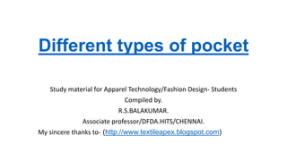 Different types of pocket
Study material for Apparel Technology/Fashion Design- Students
Compiled by.
R.S.BALAKUMAR.
Associate professor/DFDA.HITS/CHENNAI.
My sincere thanks to- (http://www.textileapex.blogspot.com)
 