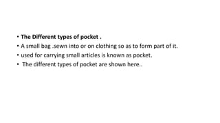 • The Different types of pocket .
• A small bag .sewn into or on clothing so as to form part of it.
• used for carrying small articles is known as pocket.
• The different types of pocket are shown here..
 