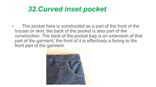 32.Curved inset pocket
• The pocket here is constructed as a part of the front of the
trouser or skirt, the back of the pocket is also part of the
construction. The back of the pocket bag is an extension of that
part of the garment, the front of it is effectively a facing to the
front part of the garment.
 