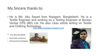 My Sincere thanks to:
• He is Md. Abu Sayed from Naogaon, Bangladesh. He is a
Textile Engineer and working as a Testing Engineer at Bureau
Veritas CPS (BD) Ltd. He also Likes article writing on Textile
and Clothing Technology,
• R.S.BALAKUMAR.
• Associate professor,
• DFDA/HITS/CHENNAI.
(http://www.textileapex.blogspot.com)
 
