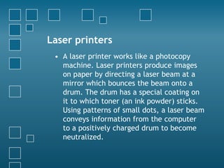 Laser printers
• A laser printer works like a photocopy
machine. Laser printers produce images
on paper by directing a laser beam at a
mirror which bounces the beam onto a
drum. The drum has a special coating on
it to which toner (an ink powder) sticks.
Using patterns of small dots, a laser beam
conveys information from the computer
to a positively charged drum to become
neutralized.
 